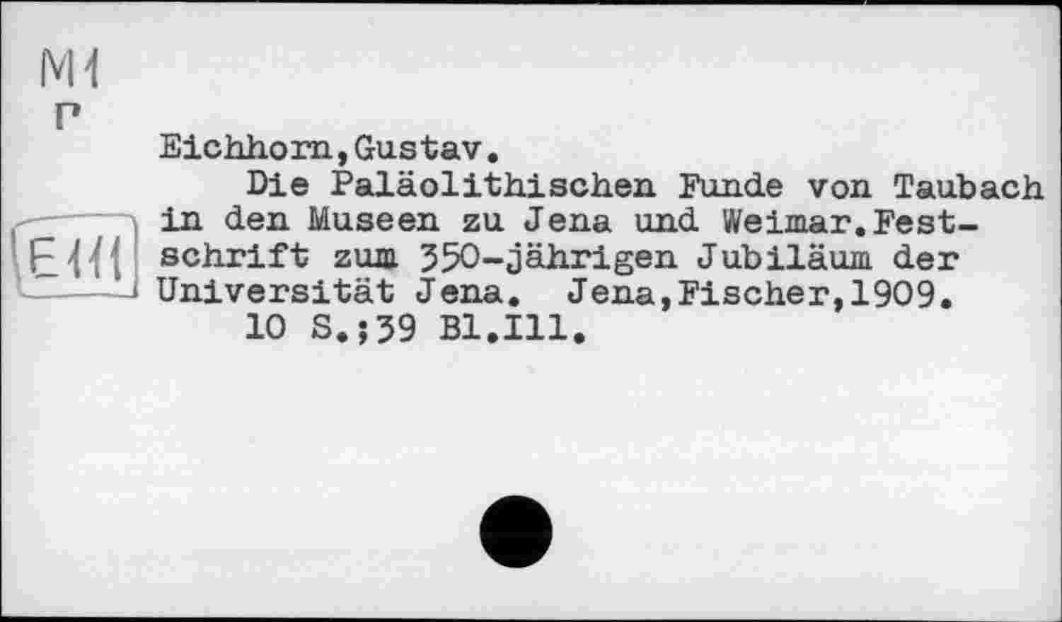 ﻿P
(е7ії
Eichhorn,Gustav.
Die Paläolithischen Funde von Taubach in den Museen zu Jena und Weimar.Festschrift zum 350-jährigen Jubiläum der Universität Jena. Jena,Fischer,1909.
10 S.;39 Bl.Ill.